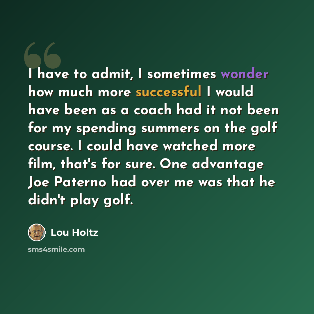 “I have to admit, I sometimes wonder how much more successful I would have been as a coach had it not been for my spending summers on the golf course. I could have watched more film, that's for sure. One advantage Joe Paterno had over me was that he didn't play golf.” quote by Lou Holtz