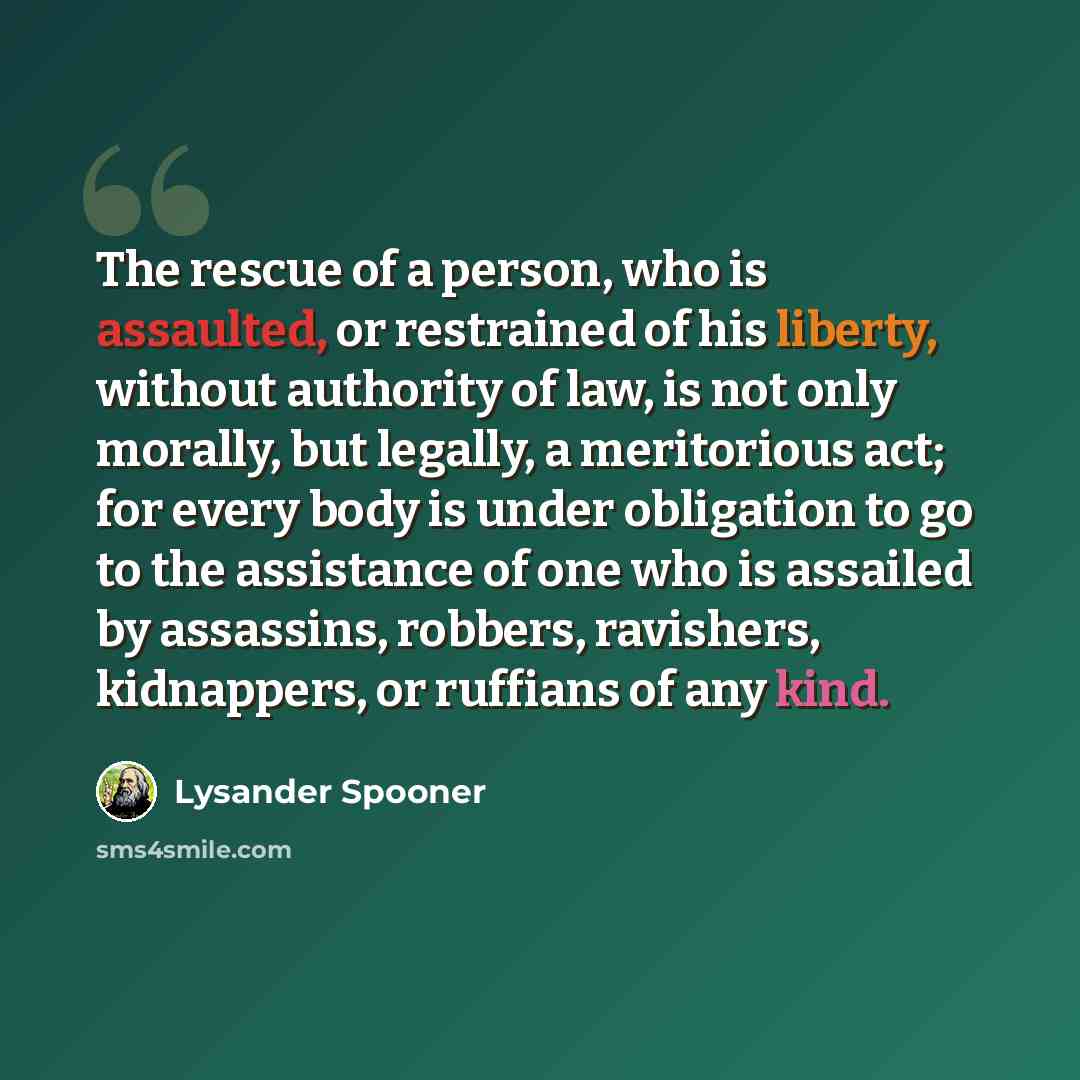 “The rescue of a person, who is assaulted, or restrained of his liberty, without authority of law, is not only morally, but legally, a meritorious act; for every body is under obligation to go to the assistance of one who is assailed by assassins, robbers, ravishers, kidnappers, or ruffians of any…” quote by Lysander Spooner