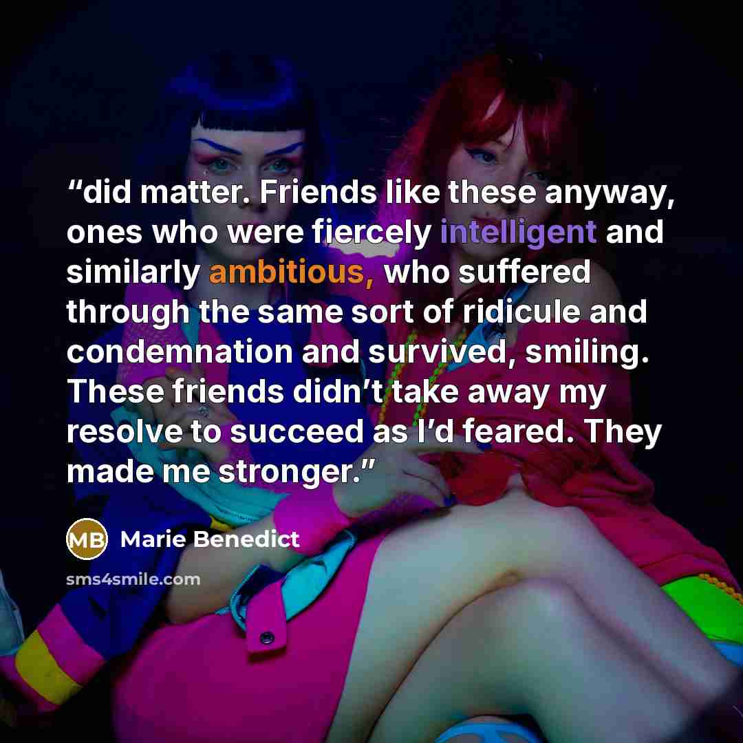 “did matter. Friends like these anyway, ones who were fiercely intelligent and similarly ambitious, who suffered through the same sort of ridicule and condemnation and survived, smiling. These friends didn’t take away my resolve to succeed as I’d feared. They made me stronger.” quote by Marie Benedict