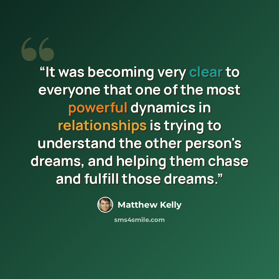 “It was becoming very clear to everyone that one of the most powerful dynamics in relationships is trying to understand the other person's dreams, and helping them chase and fulfill those dreams.” quote by Matthew Kelly