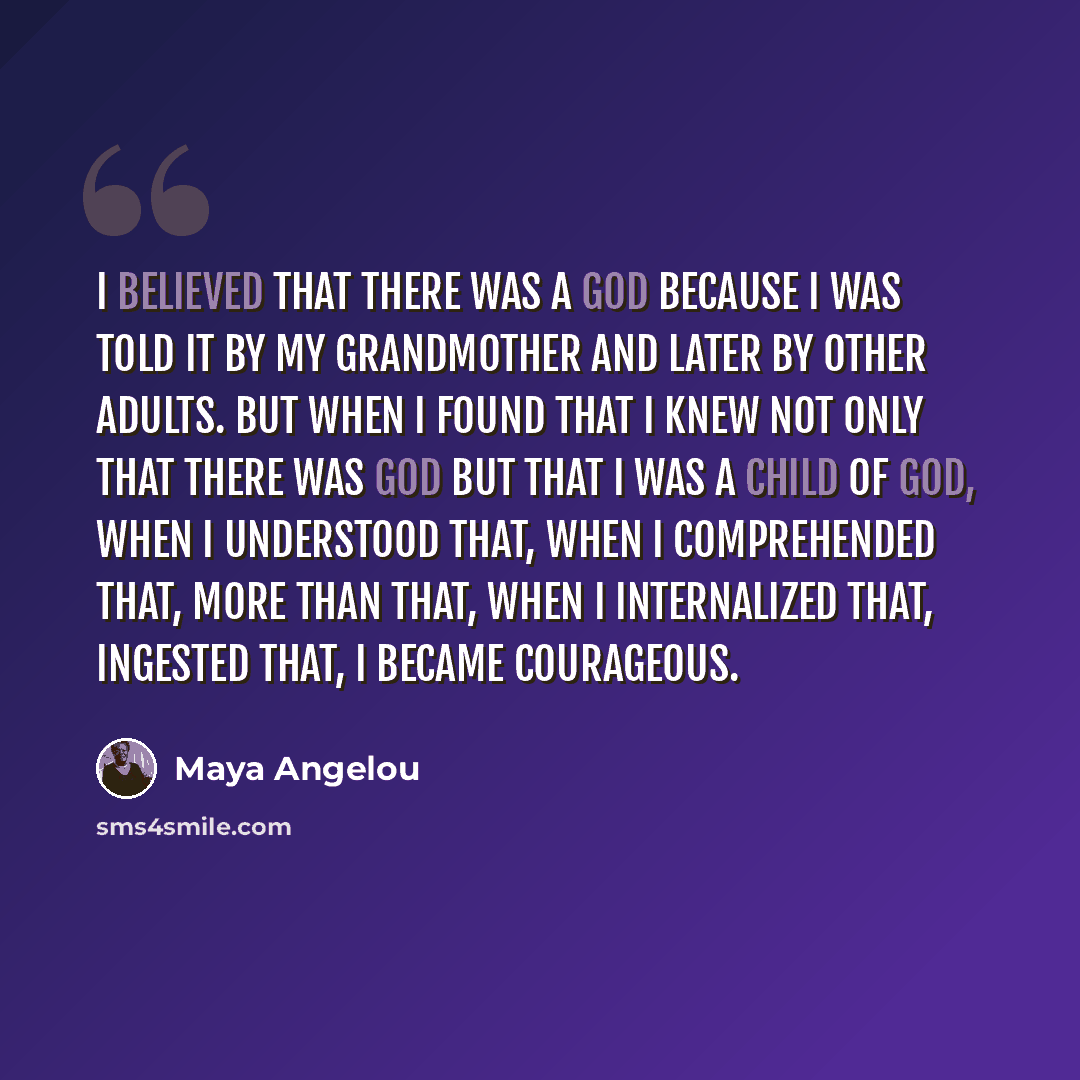 “I believed that there was a God because I was told it by my grandmother and later by other adults. But when I found that I knew not only that there was God but that I was a child of God, when I understood that, when I comprehended that, more than that, when I internalized that, ingested that, I…” quote by Maya Angelou