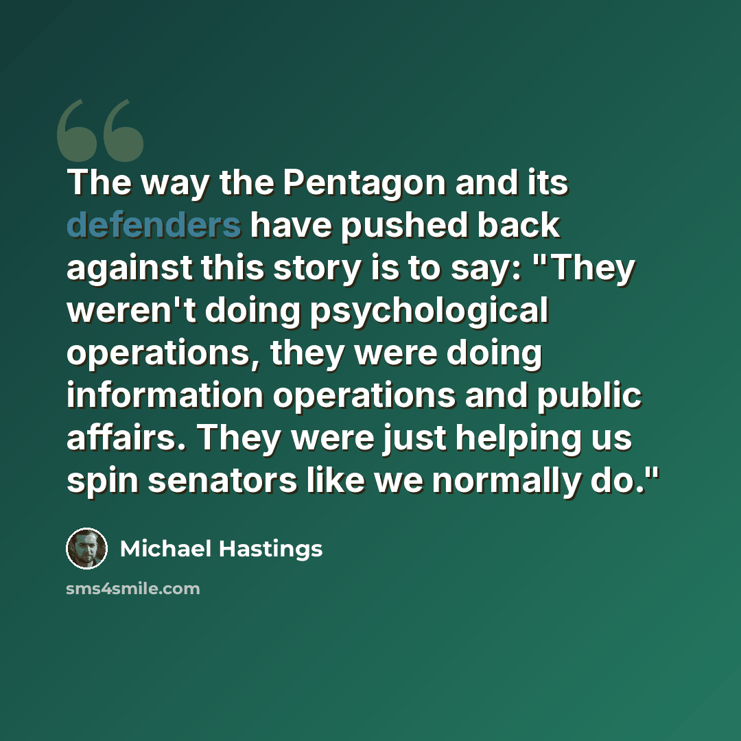 “The way the Pentagon and its defenders have pushed back against this story is to say: "They weren't doing psychological operations, they were doing information operations and public affairs. They were just helping us spin senators like we normally do."” quote by Michael Hastings