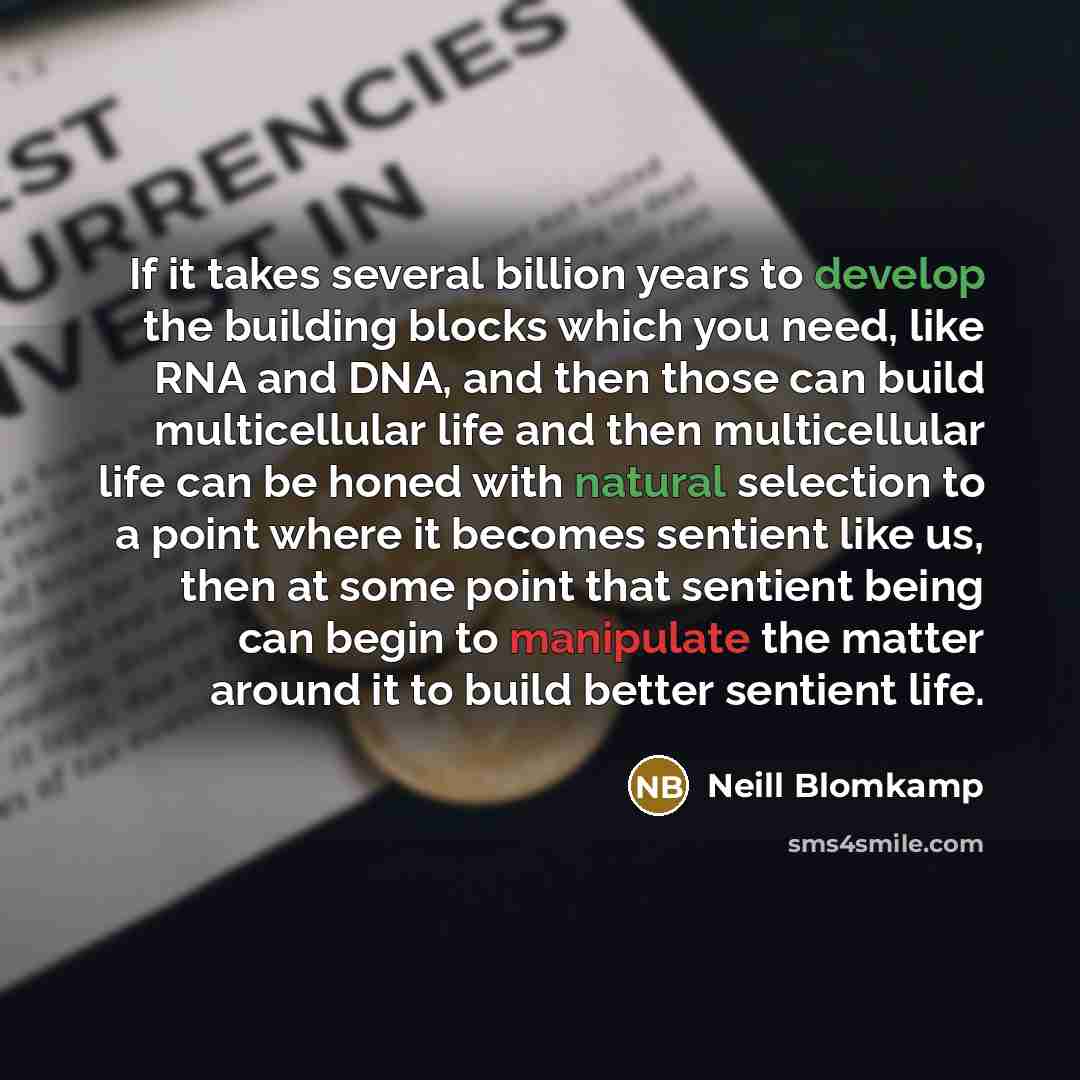 “If it takes several billion years to develop the building blocks which you need, like RNA and DNA, and then those can build multicellular life and then multicellular life can be honed with natural selection to a point where it becomes sentient like us, then at some point that sentient being can…” quote by Neill Blomkamp