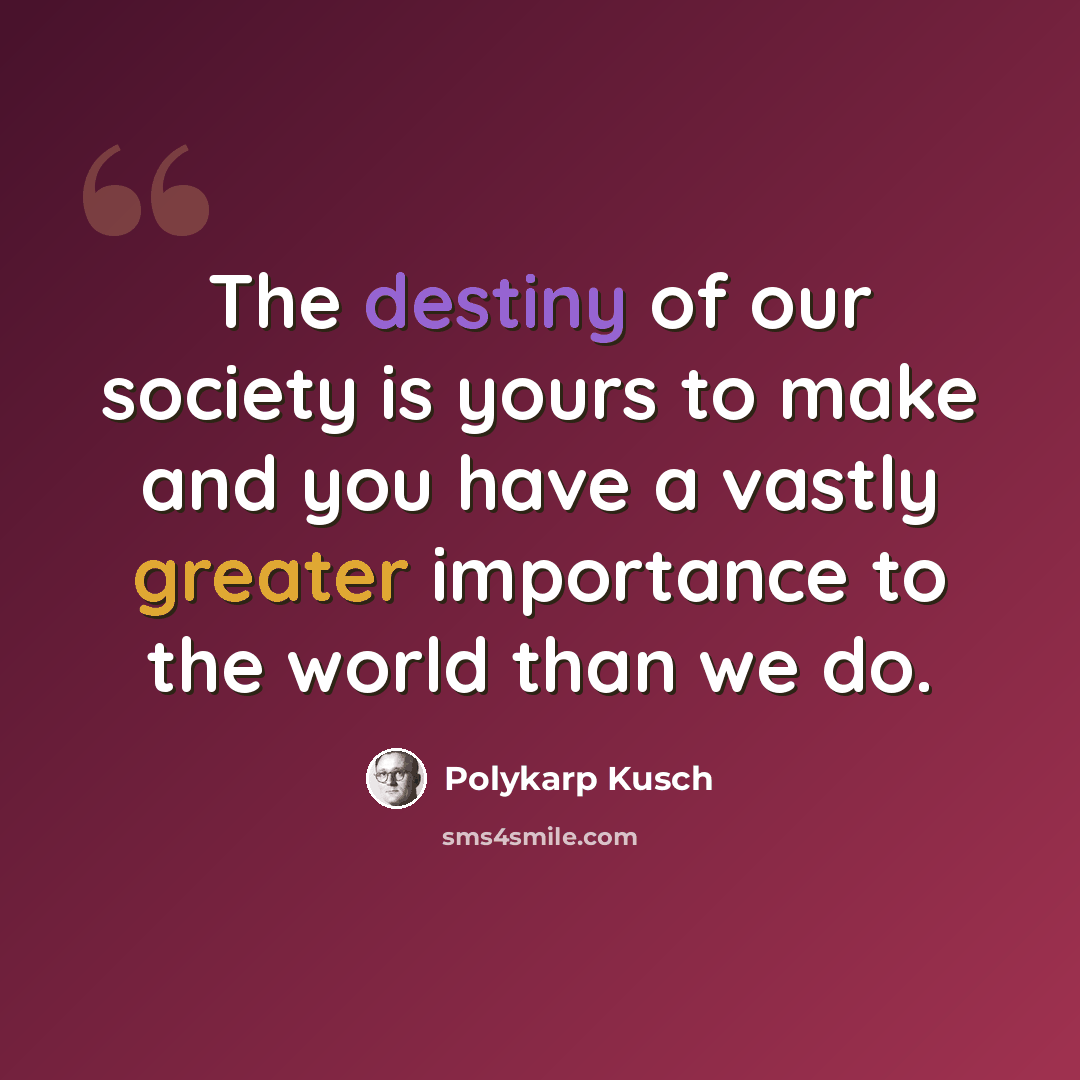 “The destiny of our society is yours to make and you have a vastly greater importance to the world than we do.” quote by Polykarp Kusch