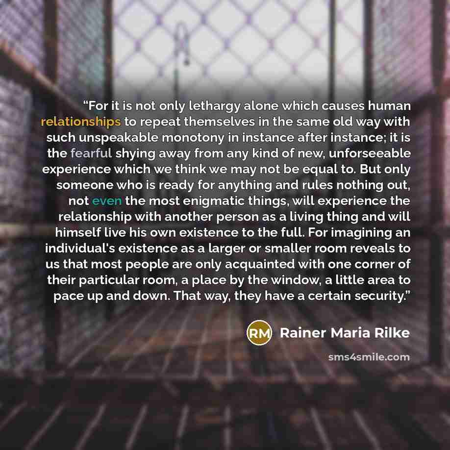 “For it is not only lethargy alone which causes human relationships to repeat themselves in the same old way with such unspeakable monotony in instance after instance; it is the fearful shying away from any kind of new, unforseeable experience which we think we may not be equal to. But only someone…” quote by Rainer Maria Rilke