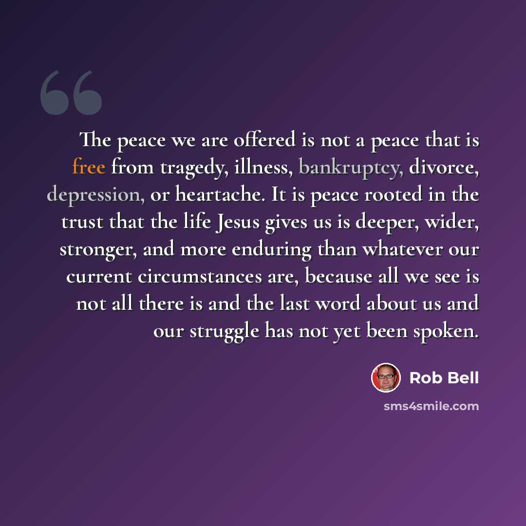 “The peace we are offered is not a peace that is free from tragedy, illness, bankruptcy, divorce, depression, or heartache. It is peace rooted in the trust that the life Jesus gives us is deeper, wider, stronger, and more enduring than whatever our current circumstances are, because all we see is…” quote by Rob Bell
