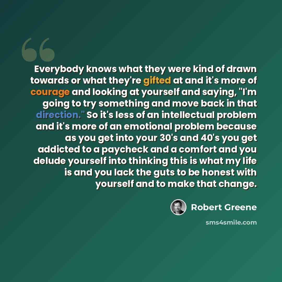 “Everybody knows what they were kind of drawn towards or what they're gifted at and it's more of courage and looking at yourself and saying, "I'm going to try something and move back in that direction." So it's less of an intellectual problem and it's more of an emotional problem because as you get…” quote by Robert Greene