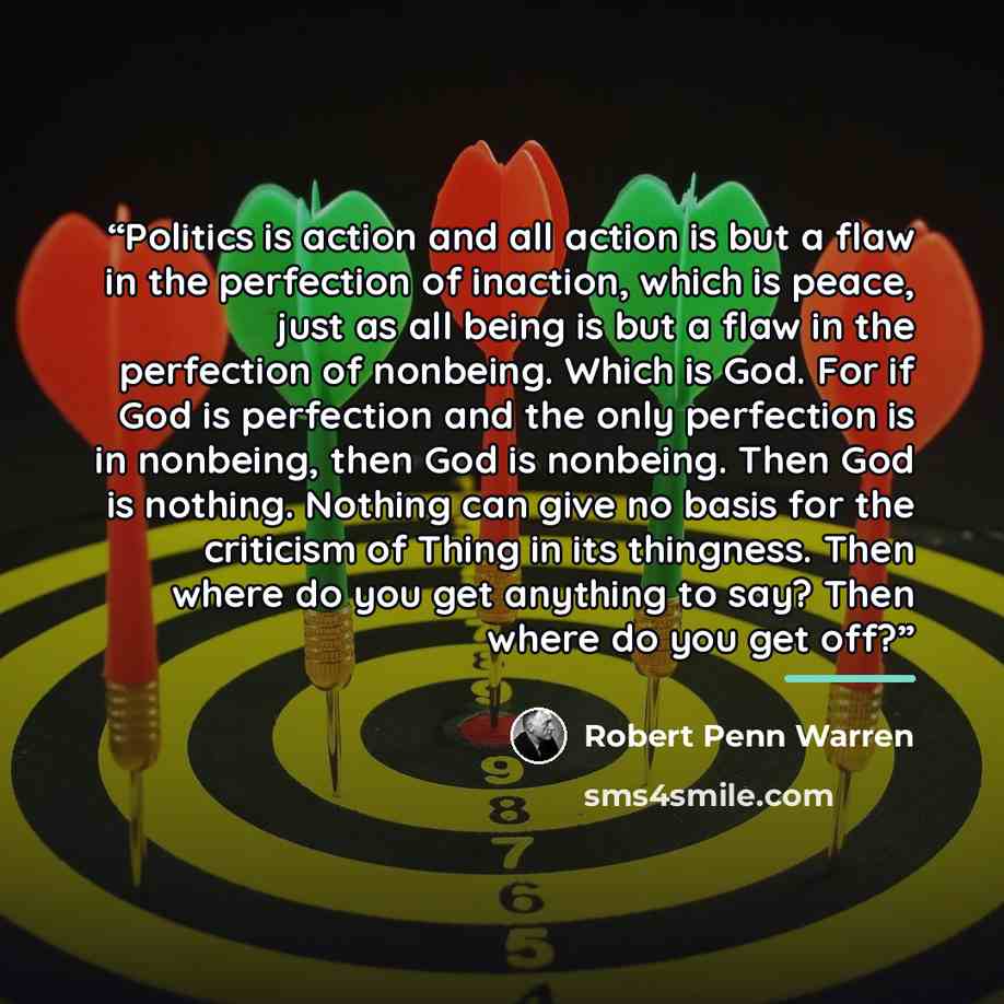 “Politics is action and all action is but a flaw in the perfection of inaction, which is peace, just as all being is but a flaw in the perfection of nonbeing. Which is God. For if God is perfection and the only perfection is in nonbeing, then God is nonbeing. Then God is nothing. Nothing can give…” quote by Robert Penn Warren