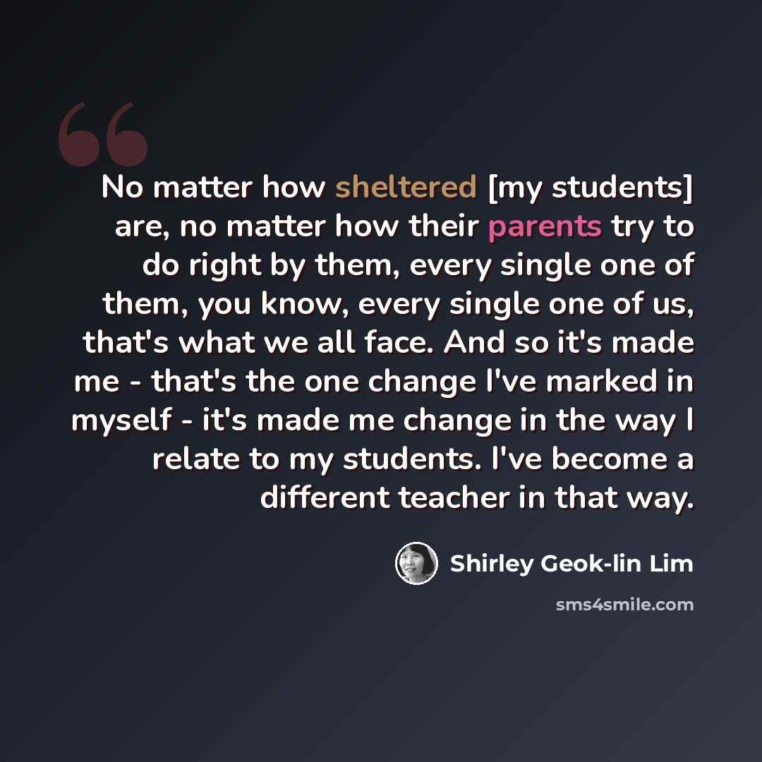 “No matter how sheltered [my students] are, no matter how their parents try to do right by them, every single one of them, you know, every single one of us, that's what we all face. And so it's made me - that's the one change I've marked in myself - it's made me change in the way I relate to my…” quote by Shirley Geok-lin Lim