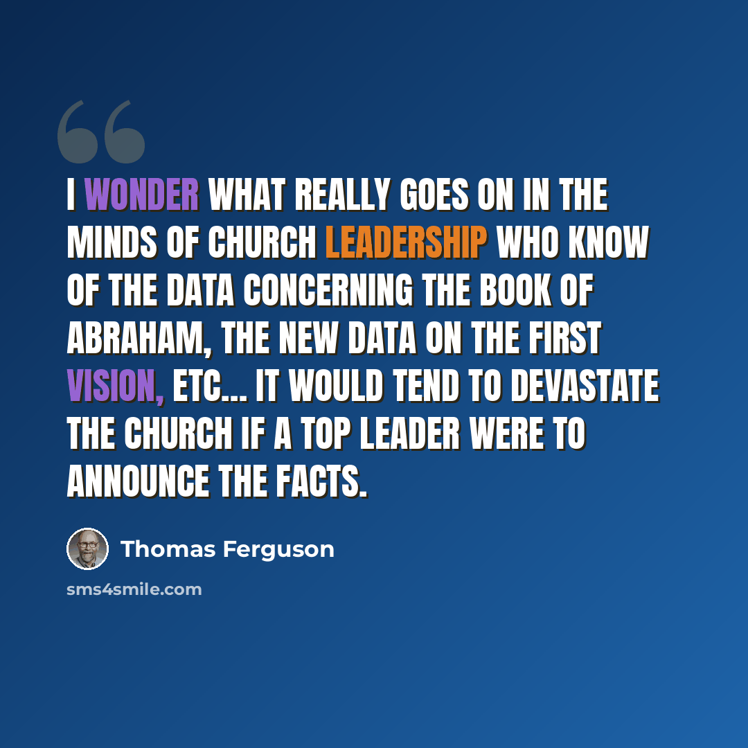 “I wonder what really goes on in the minds of Church leadership who know of the data concerning the Book of Abraham, the new data on the First Vision, etc… It would tend to devastate the Church if a top leader were to announce the facts.” quote by Thomas Ferguson