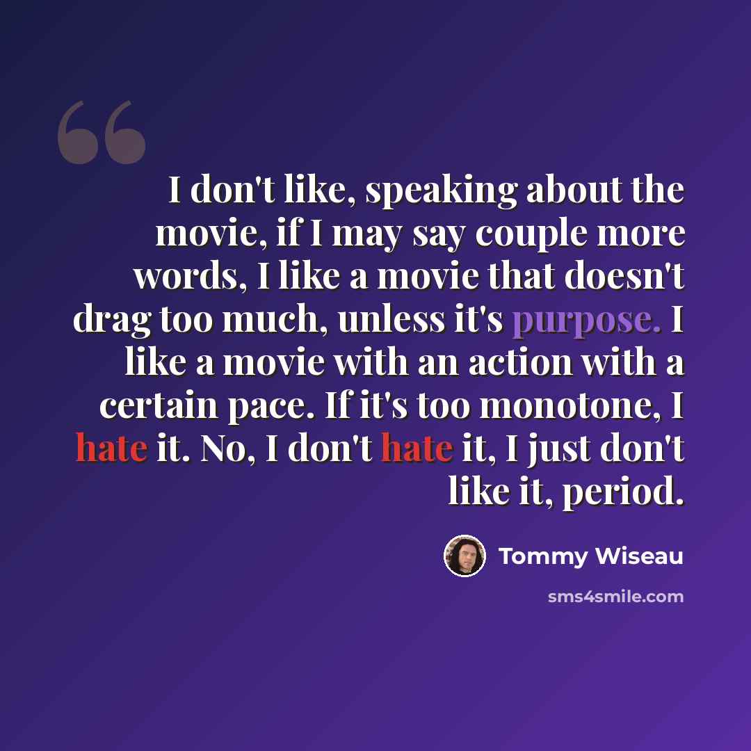 “I don't like, speaking about the movie, if I may say couple more words, I like a movie that doesn't drag too much, unless it's purpose. I like a movie with an action with a certain pace. If it's too monotone, I hate it. No, I don't hate it, I just don't like it, period.” quote by Tommy Wiseau