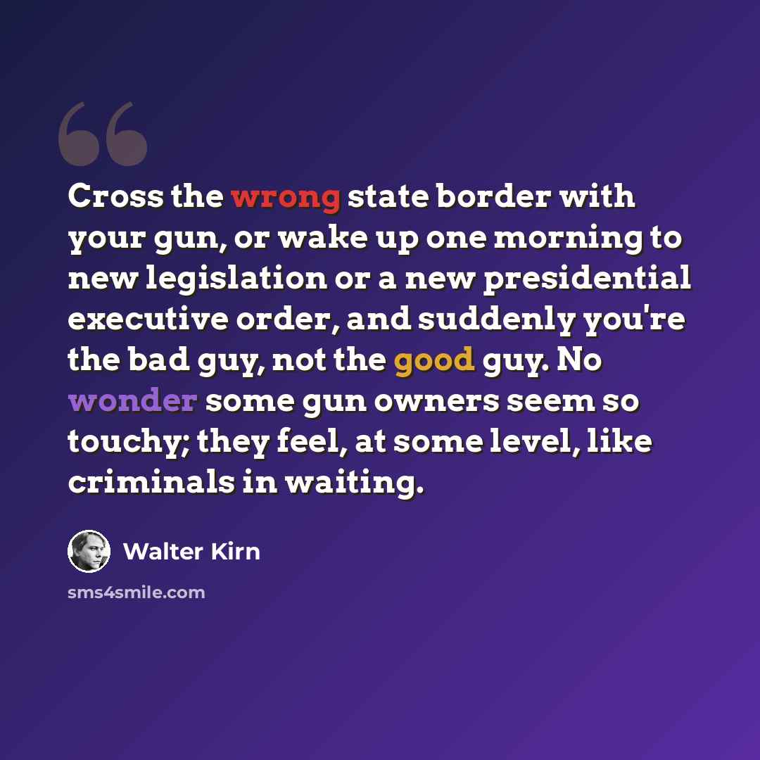 “Cross the wrong state border with your gun, or wake up one morning to new legislation or a new presidential executive order, and suddenly you're the bad guy, not the good guy. No wonder some gun owners seem so touchy; they feel, at some level, like criminals in waiting.” quote by Walter Kirn