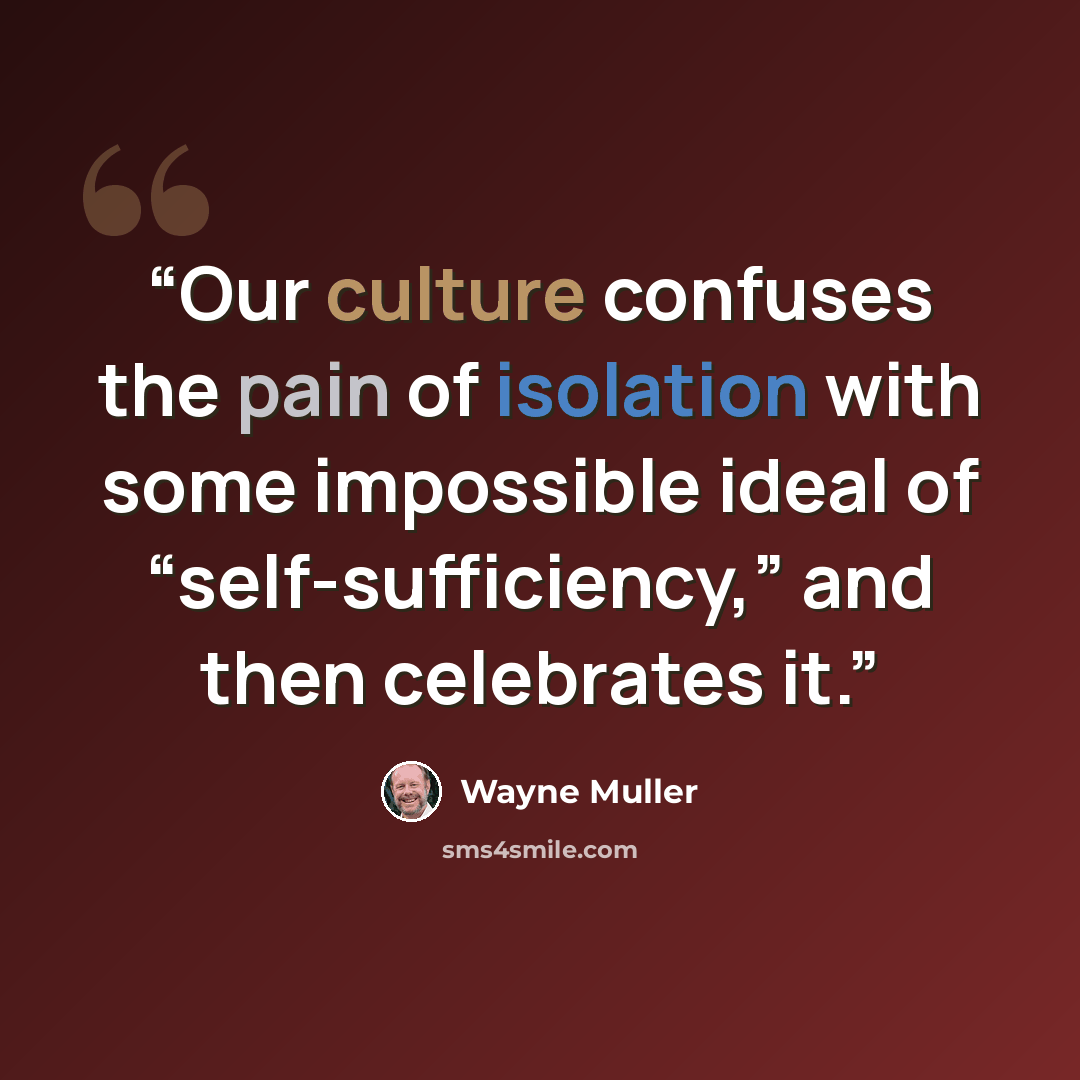 “Our culture confuses the pain of isolation with some impossible ideal of “self-sufficiency,” and then celebrates it.” quote by Wayne Muller