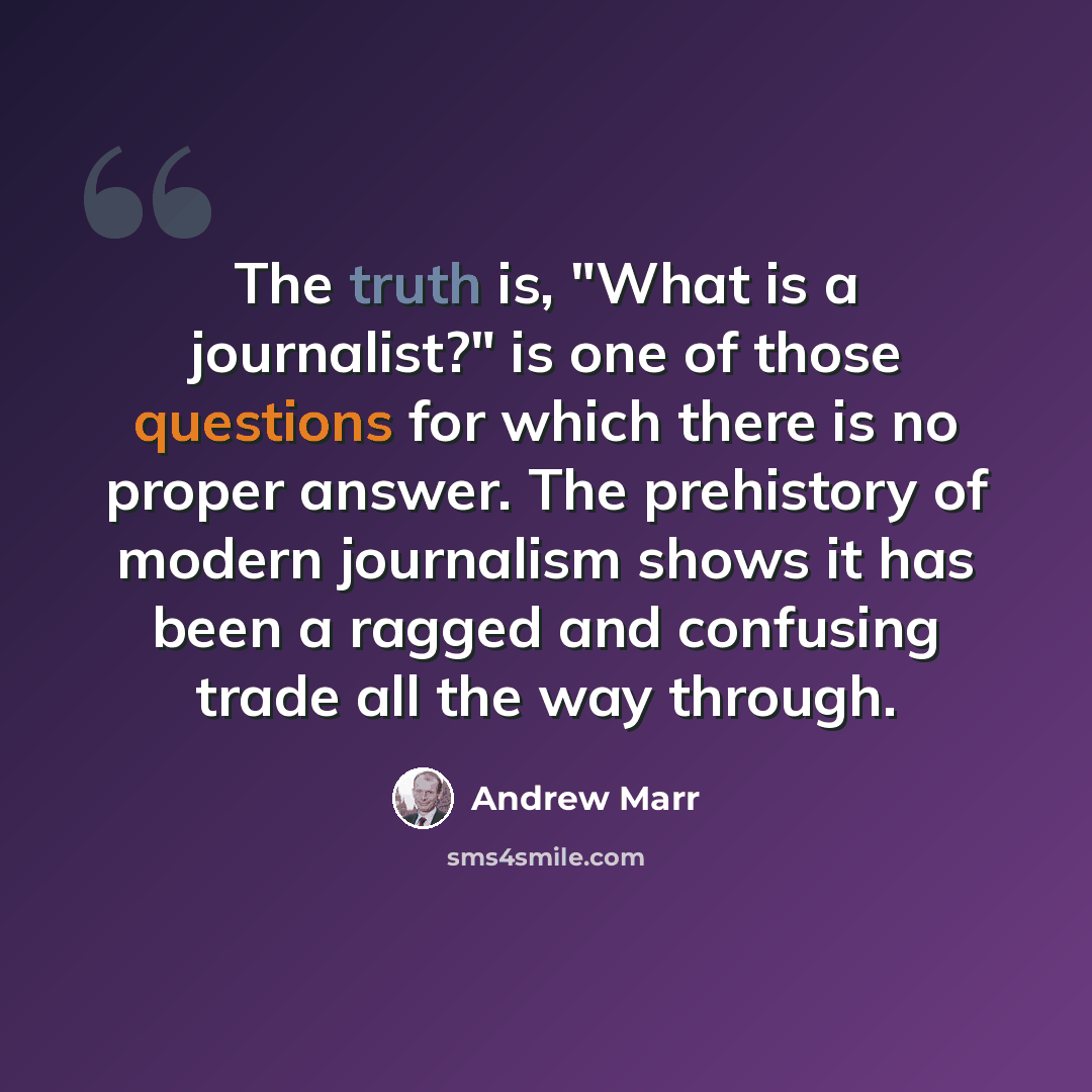 “The truth is, "What is a journalist?" is one of those questions for which there is no proper answer. The prehistory of modern journalism shows it has been a ragged and confusing trade all the way through.” quote by Andrew Marr