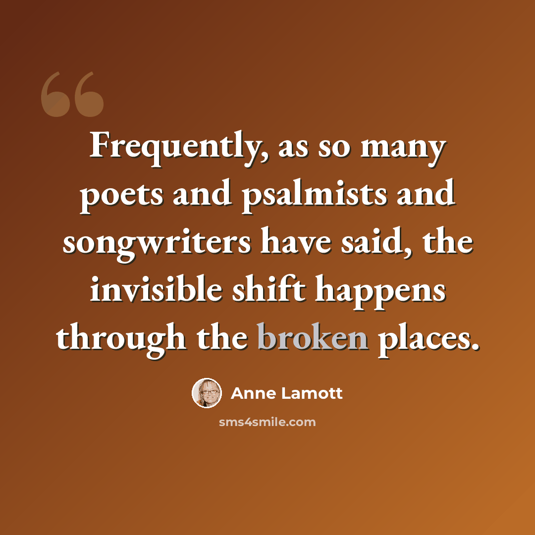 “Frequently, as so many poets and psalmists and songwriters have said, the invisible shift happens through the broken places.” quote by Anne Lamott