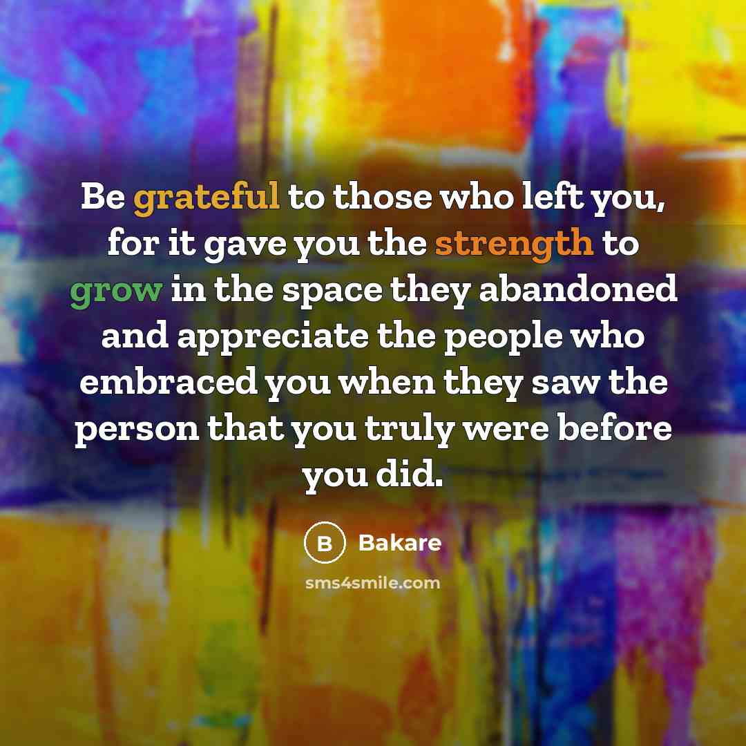 “Be grateful to those who left you, for it gave you the strength to grow in the space they abandoned and appreciate the people who embraced you when they saw the person that you truly were before you did.” quote by Bakare