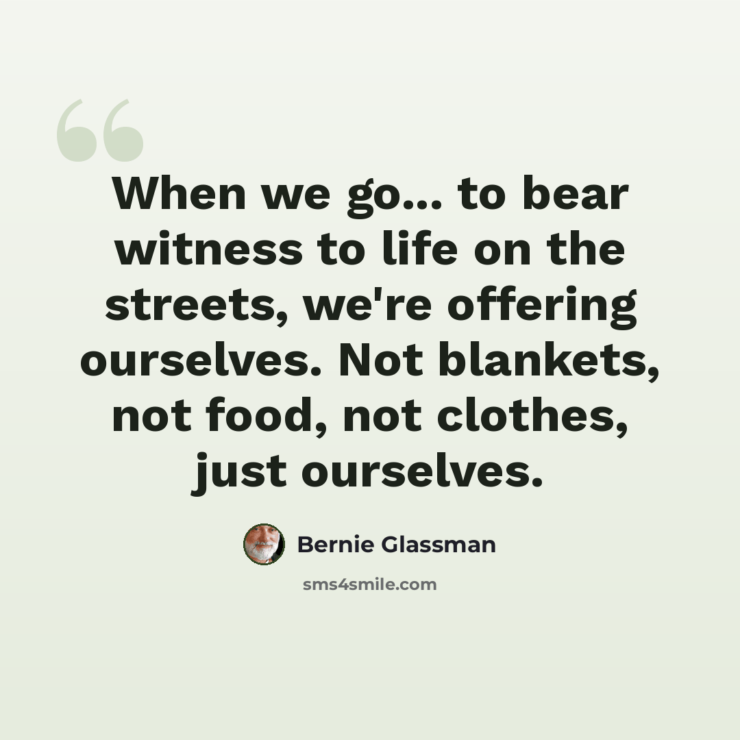 “When we go... to bear witness to life on the streets, we're offering ourselves. Not blankets, not food, not clothes, just ourselves.” quote by Bernie Glassman