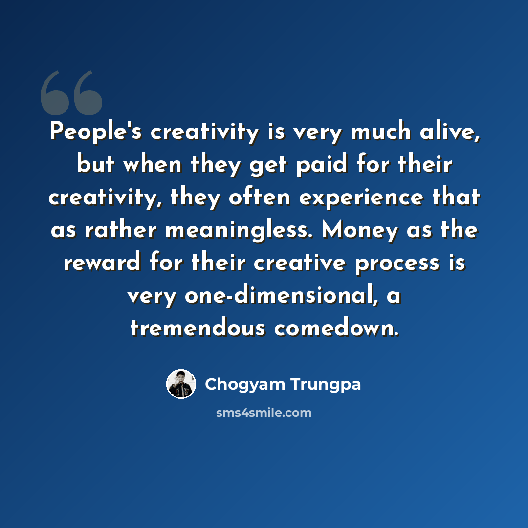 “People's creativity is very much alive, but when they get paid for their creativity, they often experience that as rather meaningless. Money as the reward for their creative process is very one-dimensional, a tremendous comedown.” quote by Chogyam Trungpa