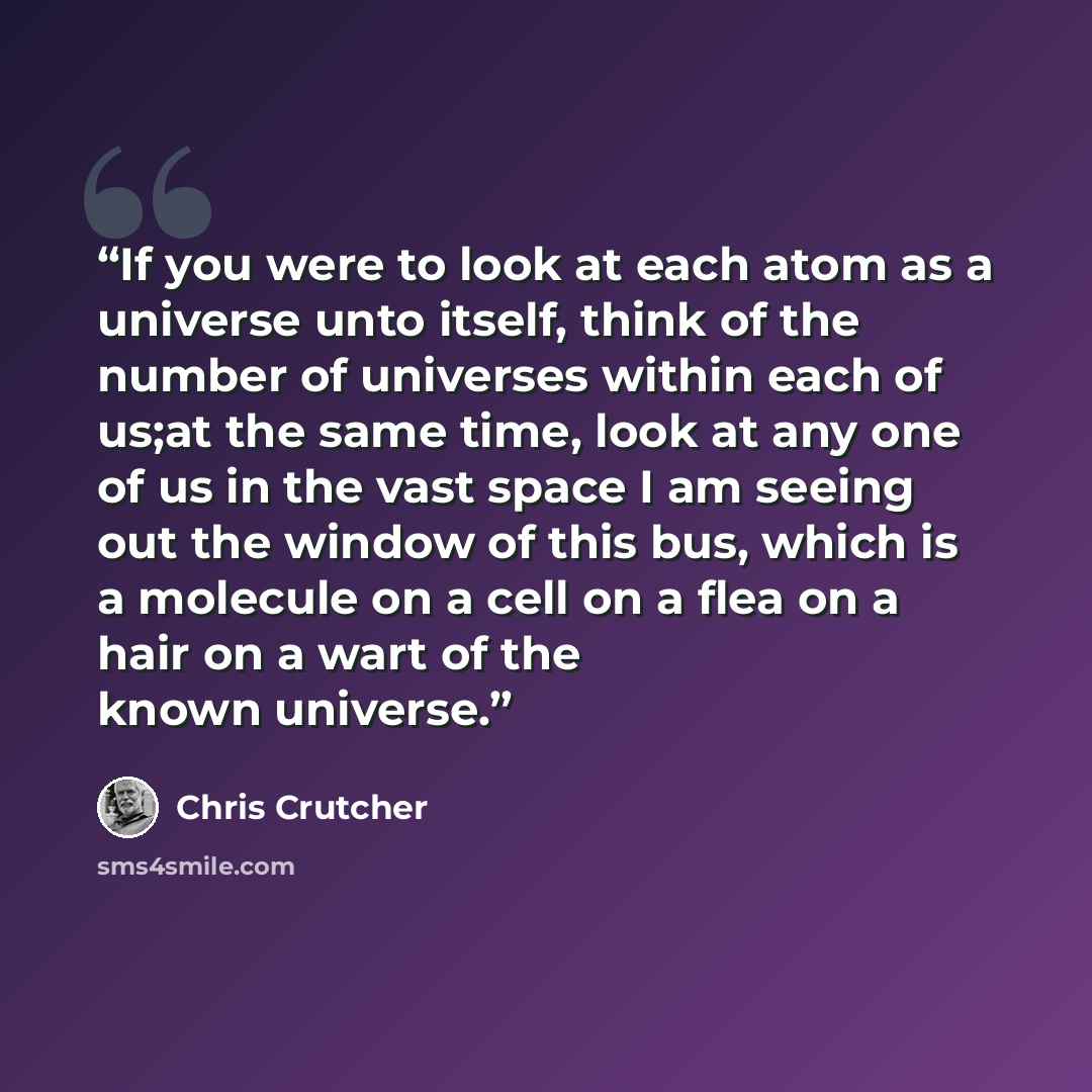 “If you were to look at each atom as a universe unto itself, think of the number of universes within each of us;at the same time, look at any one of us in the vast space I am seeing out the window of this bus, which is a molecule on a cell on a flea on a hair on a wart of the known universe.” quote by Chris Crutcher
