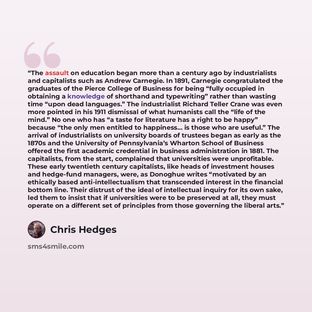 “The assault on education began more than a century ago by industrialists and capitalists such as Andrew Carnegie. In 1891, Carnegie congratulated the graduates of the Pierce College of Business for being “fully occupied in obtaining a knowledge of shorthand and typewriting” rather than wasting…” quote by Chris Hedges