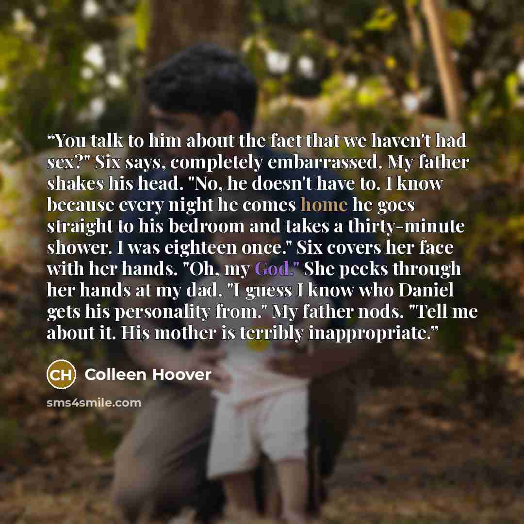 “You talk to him about the fact that we haven't had sex?" Six says, completely embarrassed. My father shakes his head. "No, he doesn't have to. I know because every night he comes home he goes straight to his bedroom and takes a thirty-minute shower. I was eighteen once." Six covers her face with…” quote by Colleen Hoover