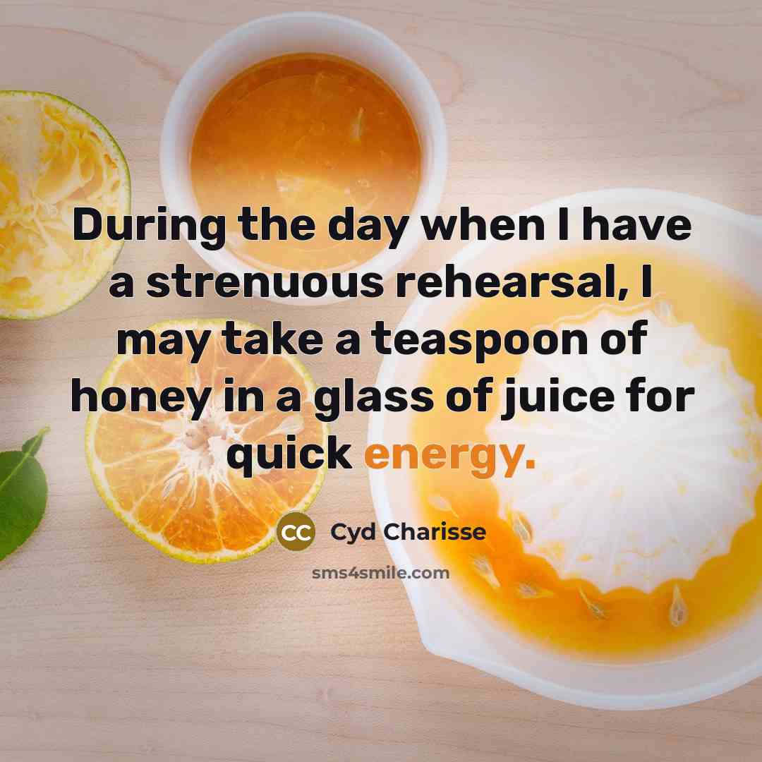 “During the day when I have a strenuous rehearsal, I may take a teaspoon of honey in a glass of juice for quick energy.” quote by Cyd Charisse