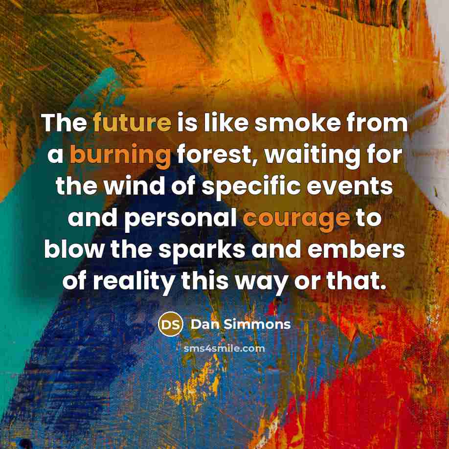 “The future is like smoke from a burning forest, waiting for the wind of specific events and personal courage to blow the sparks and embers of reality this way or that.” quote by Dan Simmons