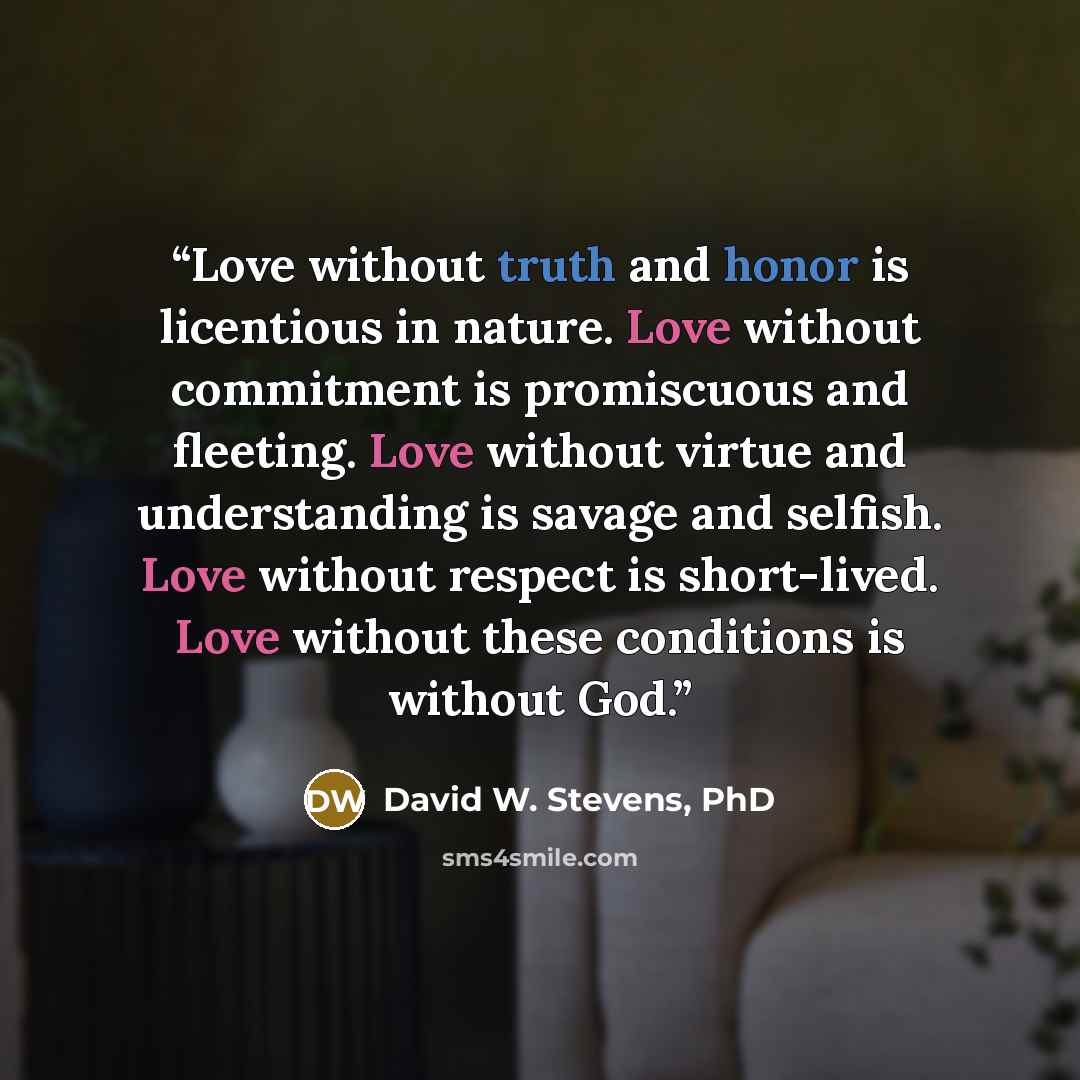 “Love without truth and honor is licentious in nature. Love without commitment is promiscuous and fleeting. Love without virtue and understanding is savage and selfish. Love without respect is short-lived. Love without these conditions is without God.” quote by David W. Stevens, PhD