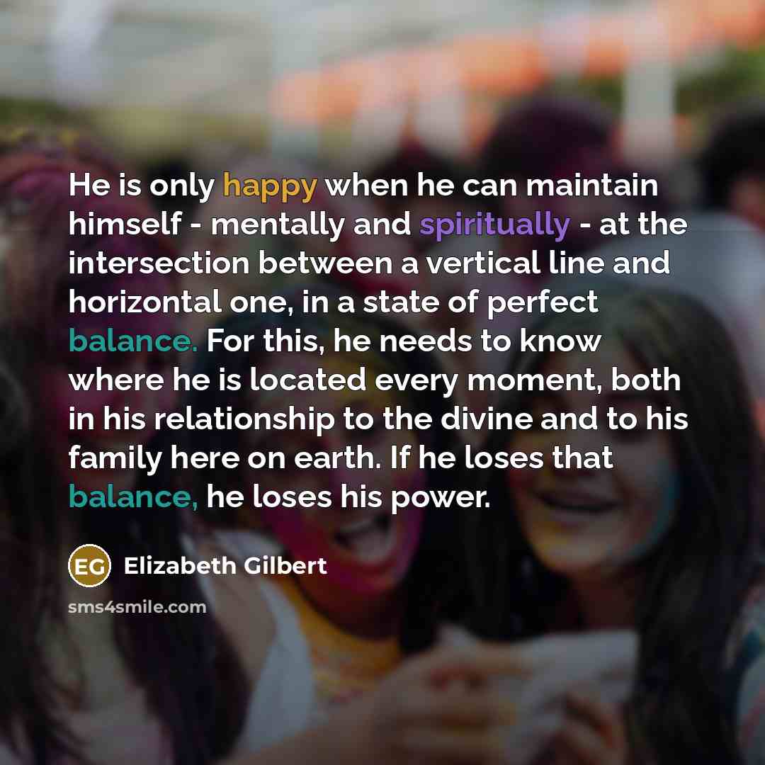 “He is only happy when he can maintain himself - mentally and spiritually - at the intersection between a vertical line and horizontal one, in a state of perfect balance. For this, he needs to know where he is located every moment, both in his relationship to the divine and to his family here on…” quote by Elizabeth Gilbert
