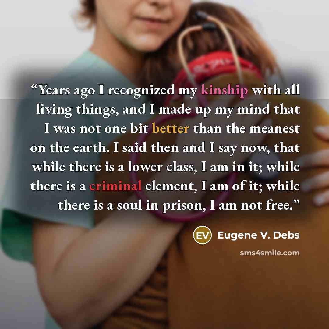 “Years ago I recognized my kinship with all living things, and I made up my mind that I was not one bit better than the meanest on the earth. I said then and I say now, that while there is a lower class, I am in it; while there is a criminal element, I am of it; while there is a soul in prison, I…” quote by Eugene V. Debs