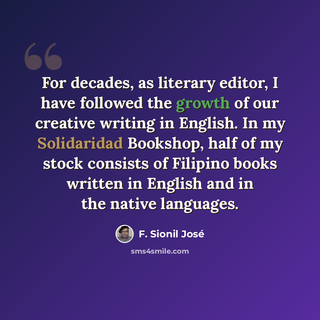 “For decades, as literary editor, I have followed the growth of our creative writing in English. In my Solidaridad Bookshop, half of my stock consists of Filipino books written in English and in the native languages.” quote by F. Sionil Jose
