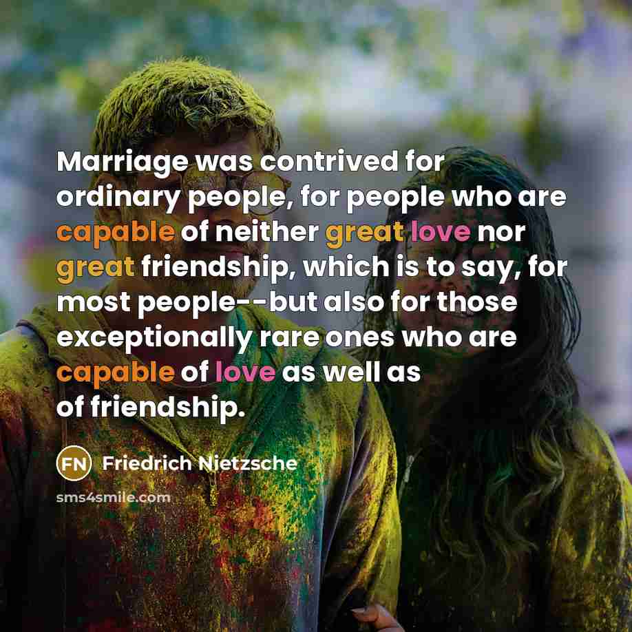 “Marriage was contrived for ordinary people, for people who are capable of neither great love nor great friendship, which is to say, for most people--but also for those exceptionally rare ones who are capable of love as well as of friendship.” quote by Friedrich Nietzsche