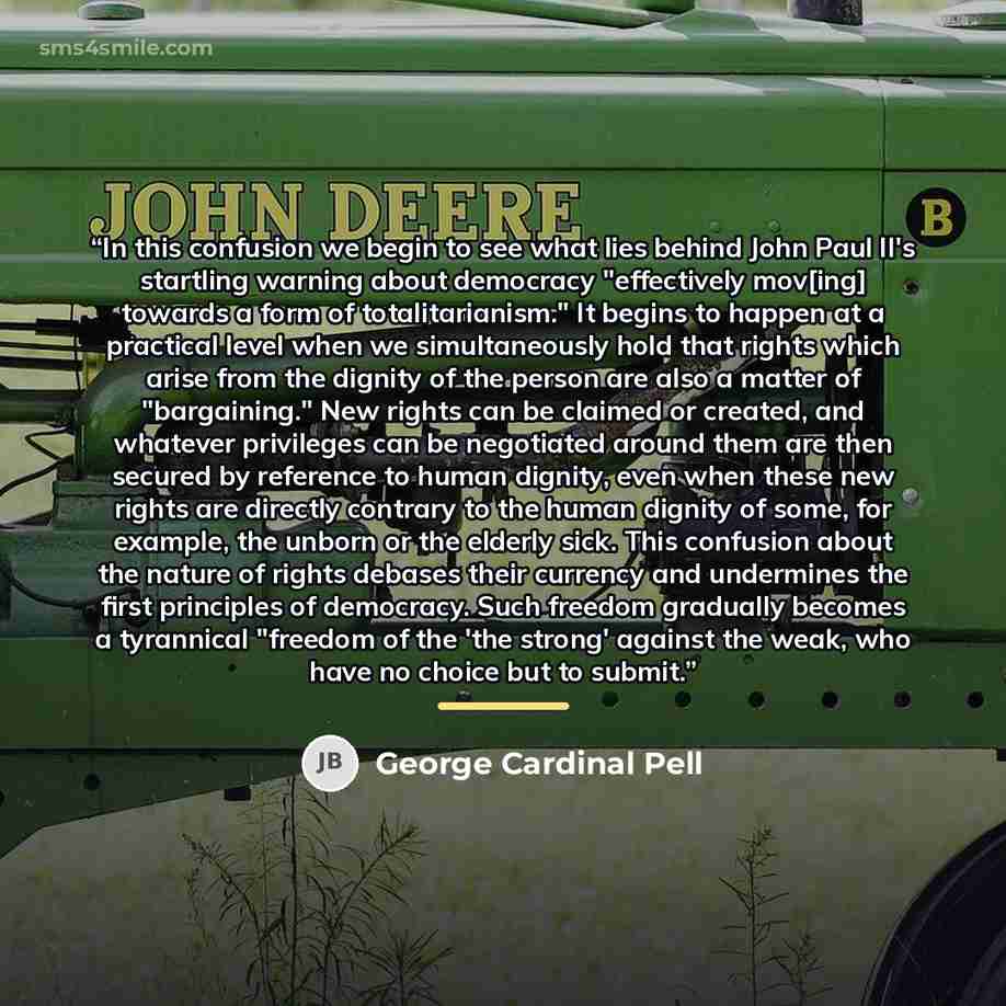 “In this confusion we begin to see what lies behind John Paul II's startling warning about democracy "effectively mov[ing] towards a form of totalitarianism." It begins to happen at a practical level when we simultaneously hold that rights which arise from the dignity of the person are also a…” quote by George Cardinal Pell