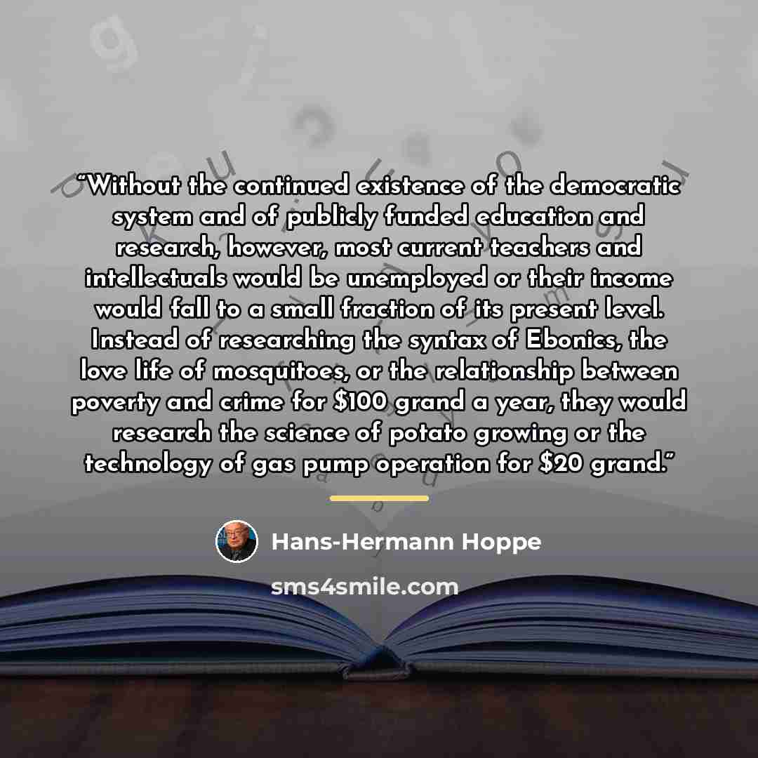 “Without the continued existence of the democratic system and of publicly funded education and research, however, most current teachers and intellectuals would be unemployed or their income would fall to a small fraction of its present level. Instead of researching the syntax of Ebonics, the love…” quote by Hans-Hermann Hoppe
