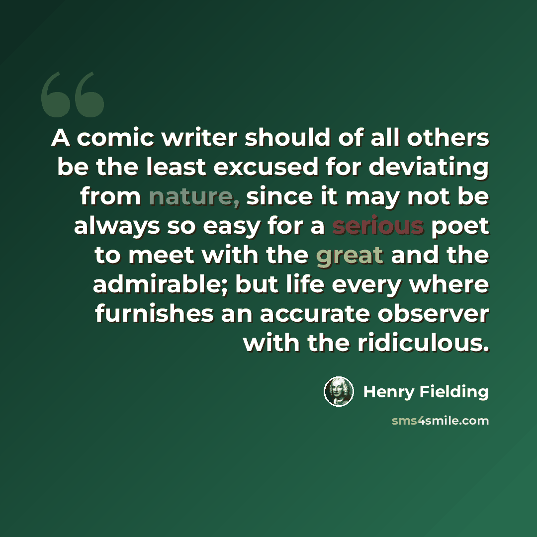 “A comic writer should of all others be the least excused for deviating from nature, since it may not be always so easy for a serious poet to meet with the great and the admirable; but life every where furnishes an accurate observer with the ridiculous.” quote by Henry Fielding