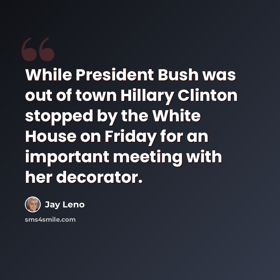 “While President Bush was out of town Hillary Clinton stopped by the White House on Friday for an important meeting with her decorator.” quote by Jay Leno