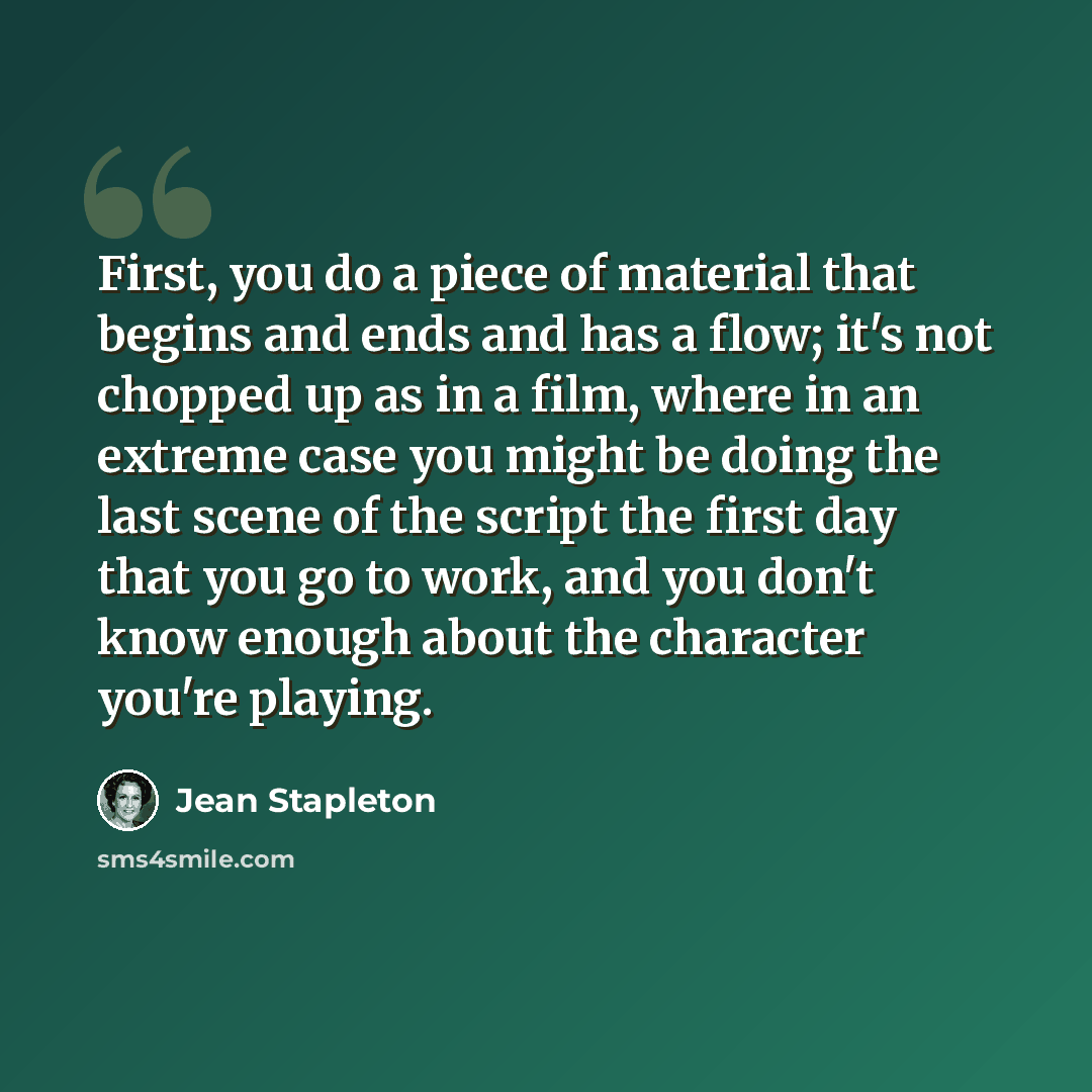 “First, you do a piece of material that begins and ends and has a flow; it's not chopped up as in a film, where in an extreme case you might be doing the last scene of the script the first day that you go to work, and you don't know enough about the character you're playing.” quote by Jean Stapleton