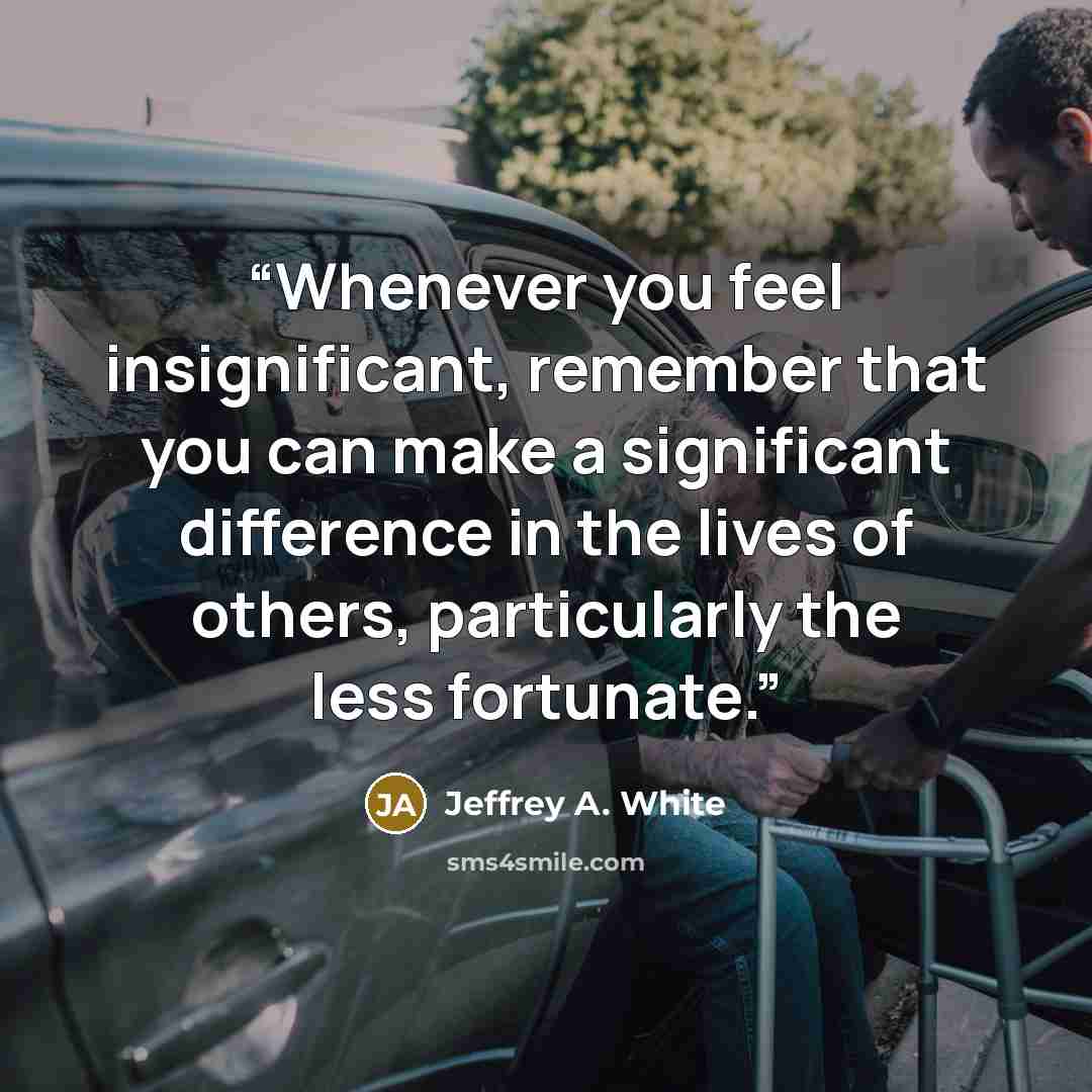 “Whenever you feel insignificant, remember that you can make a significant difference in the lives of others, particularly the less fortunate.” quote by Jeffrey A. White