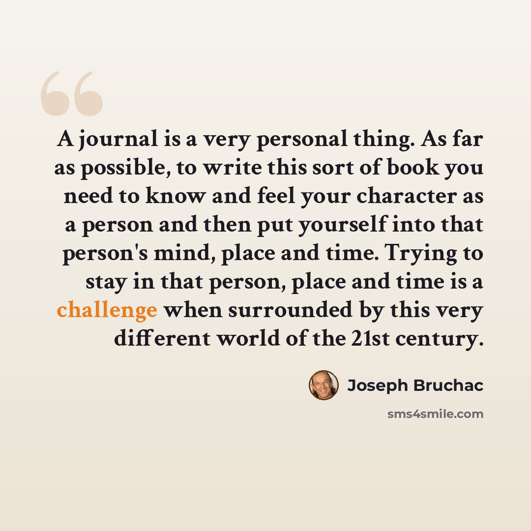 “A journal is a very personal thing. As far as possible, to write this sort of book you need to know and feel your character as a person and then put yourself into that person's mind, place and time. Trying to stay in that person, place and time is a challenge when surrounded by this very different…” quote by Joseph Bruchac