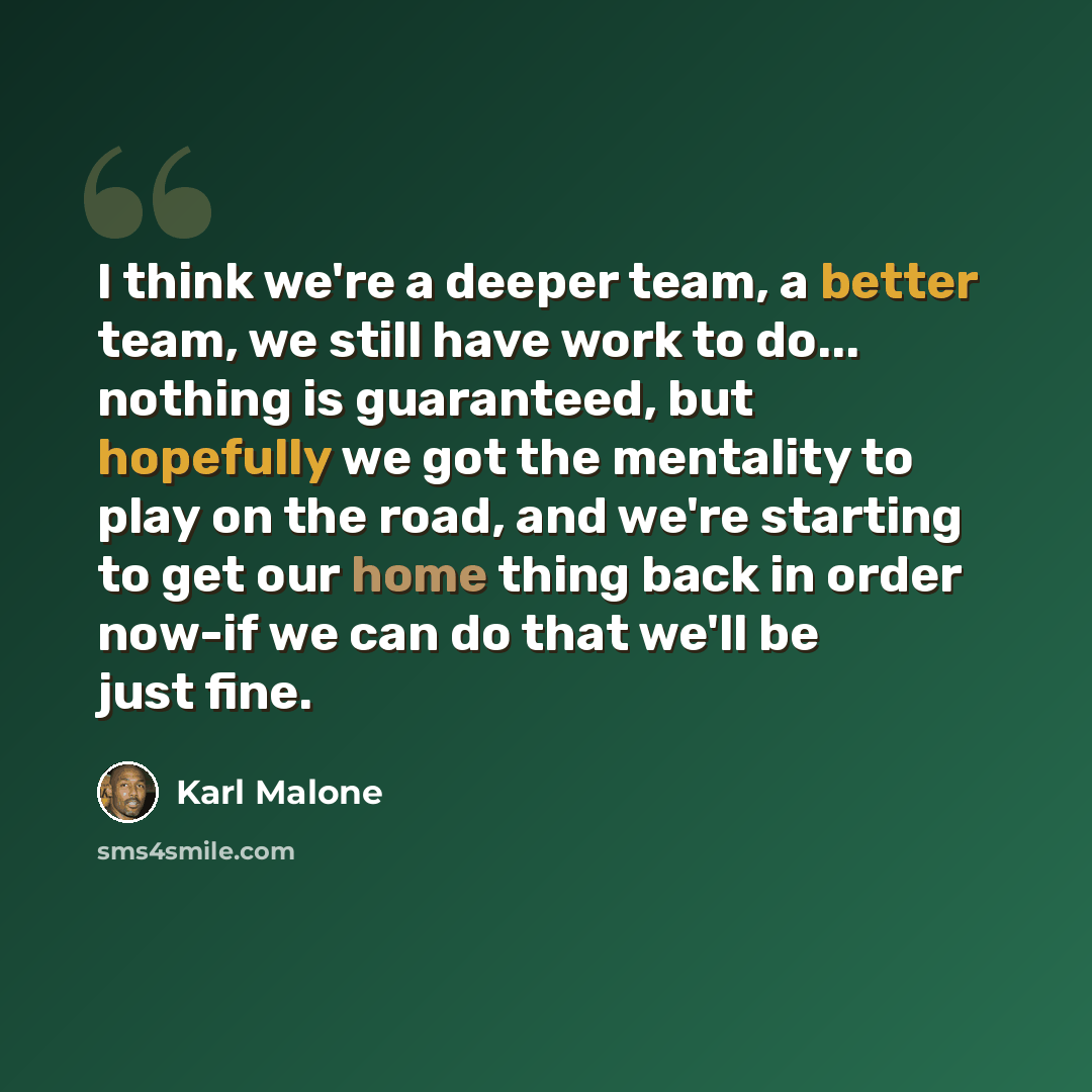 “I think we're a deeper team, a better team, we still have work to do... nothing is guaranteed, but hopefully we got the mentality to play on the road, and we're starting to get our home thing back in order now-if we can do that we'll be just fine.” quote by Karl Malone
