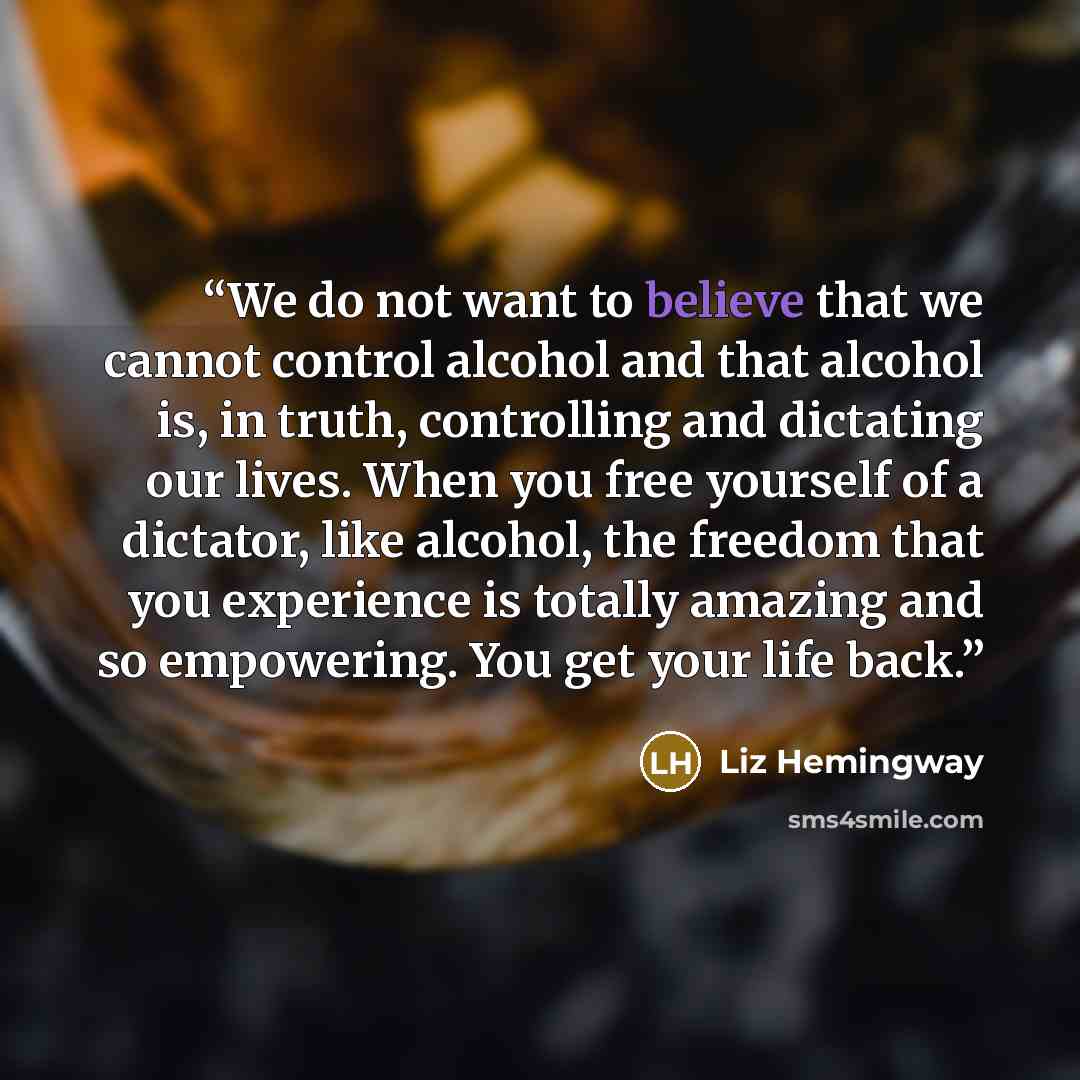 “We do not want to believe that we cannot control alcohol and that alcohol is, in truth, controlling and dictating our lives. When you free yourself of a dictator, like alcohol, the freedom that you experience is totally amazing and so empowering. You get your life back.” quote by Liz Hemingway
