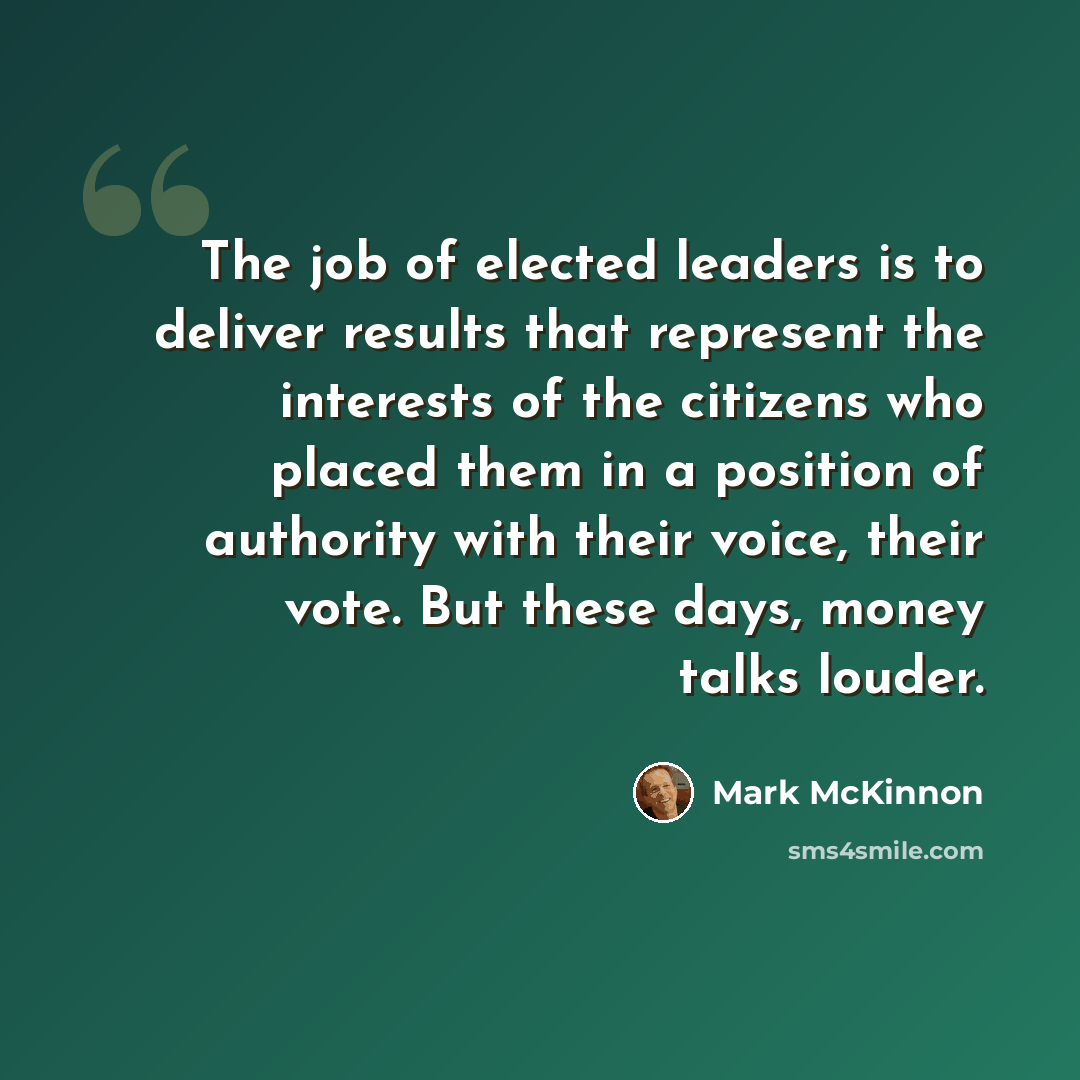 “The job of elected leaders is to deliver results that represent the interests of the citizens who placed them in a position of authority with their voice, their vote. But these days, money talks louder.” quote by Mark McKinnon