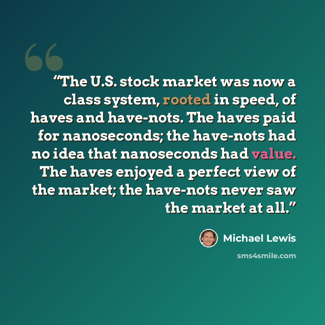 “The U.S. stock market was now a class system, rooted in speed, of haves and have-nots. The haves paid for nanoseconds; the have-nots had no idea that nanoseconds had value. The haves enjoyed a perfect view of the market; the have-nots never saw the market at all.” quote by Michael Lewis