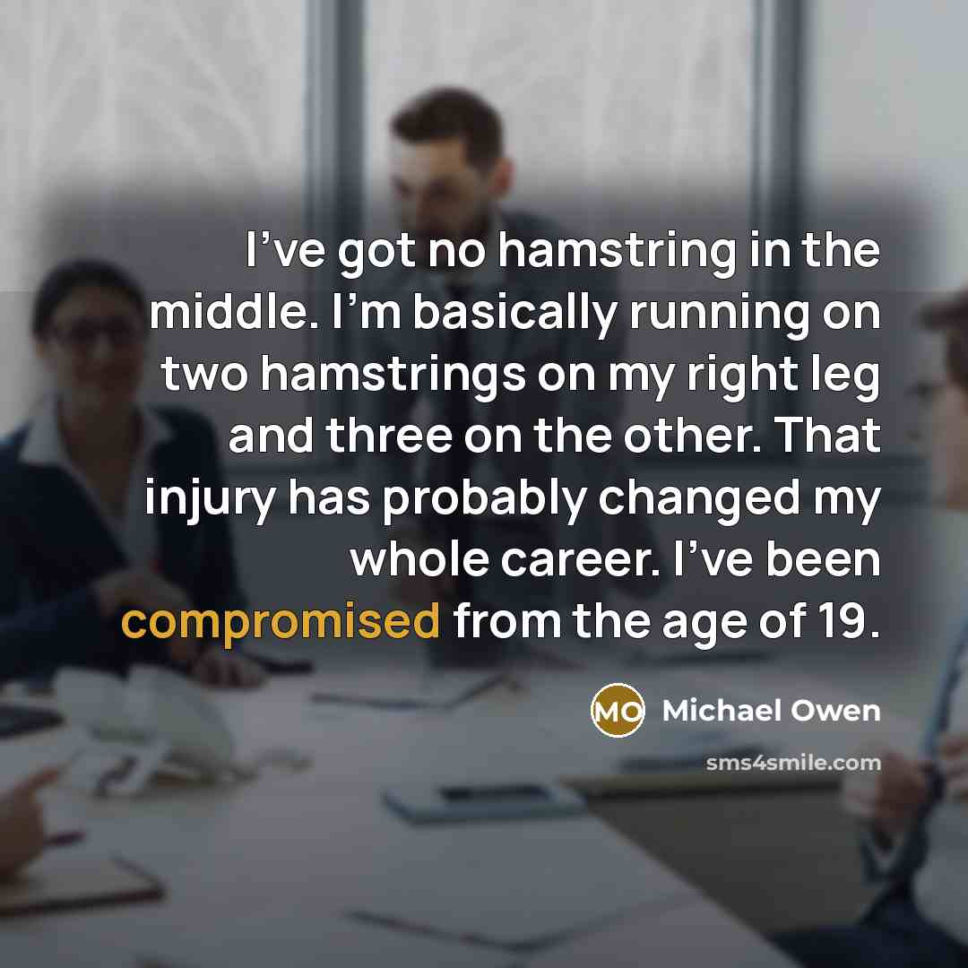 “I've got no hamstring in the middle. I'm basically running on two hamstrings on my right leg and three on the other. That injury has probably changed my whole career. I've been compromised from the age of 19.” quote by Michael Owen