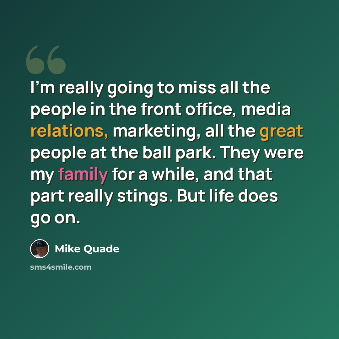 “I'm really going to miss all the people in the front office, media relations, marketing, all the great people at the ball park. They were my family for a while, and that part really stings. But life does go on.” quote by Mike Quade