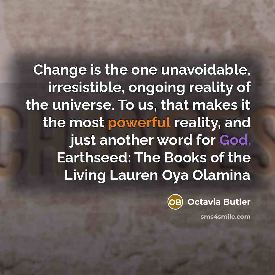 “Change is the one unavoidable, irresistible, ongoing reality of the universe. To us, that makes it the most powerful reality, and just another word for God. Earthseed: The Books of the Living Lauren Oya Olamina” quote by Octavia Butler