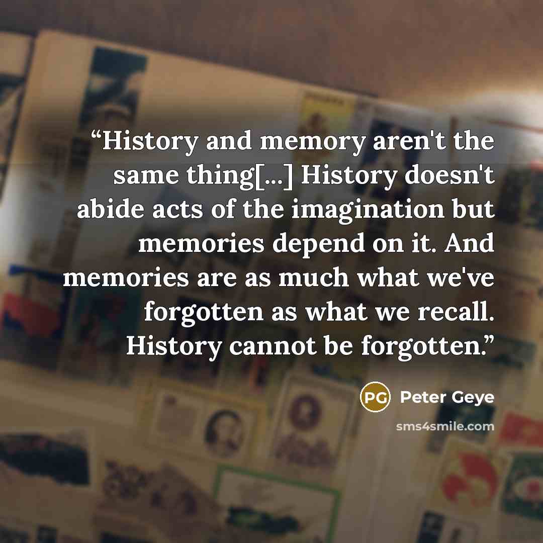 “History and memory aren't the same thing[...] History doesn't abide acts of the imagination but memories depend on it. And memories are as much what we've forgotten as what we recall. History cannot be forgotten.” quote by Peter Geye