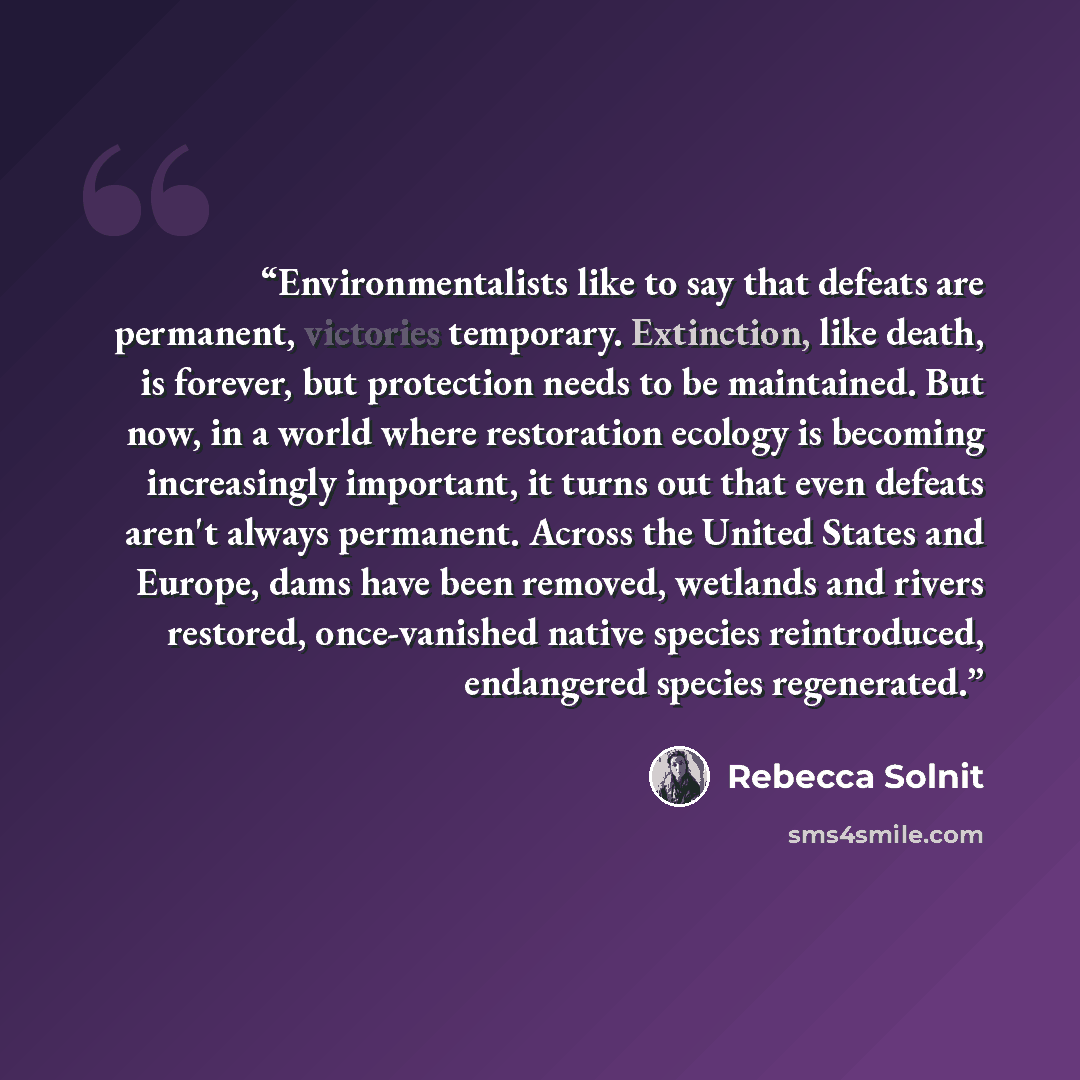 “Environmentalists like to say that defeats are permanent, victories temporary. Extinction, like death, is forever, but protection needs to be maintained. But now, in a world where restoration ecology is becoming increasingly important, it turns out that even defeats aren't always permanent. Across…” quote by Rebecca Solnit