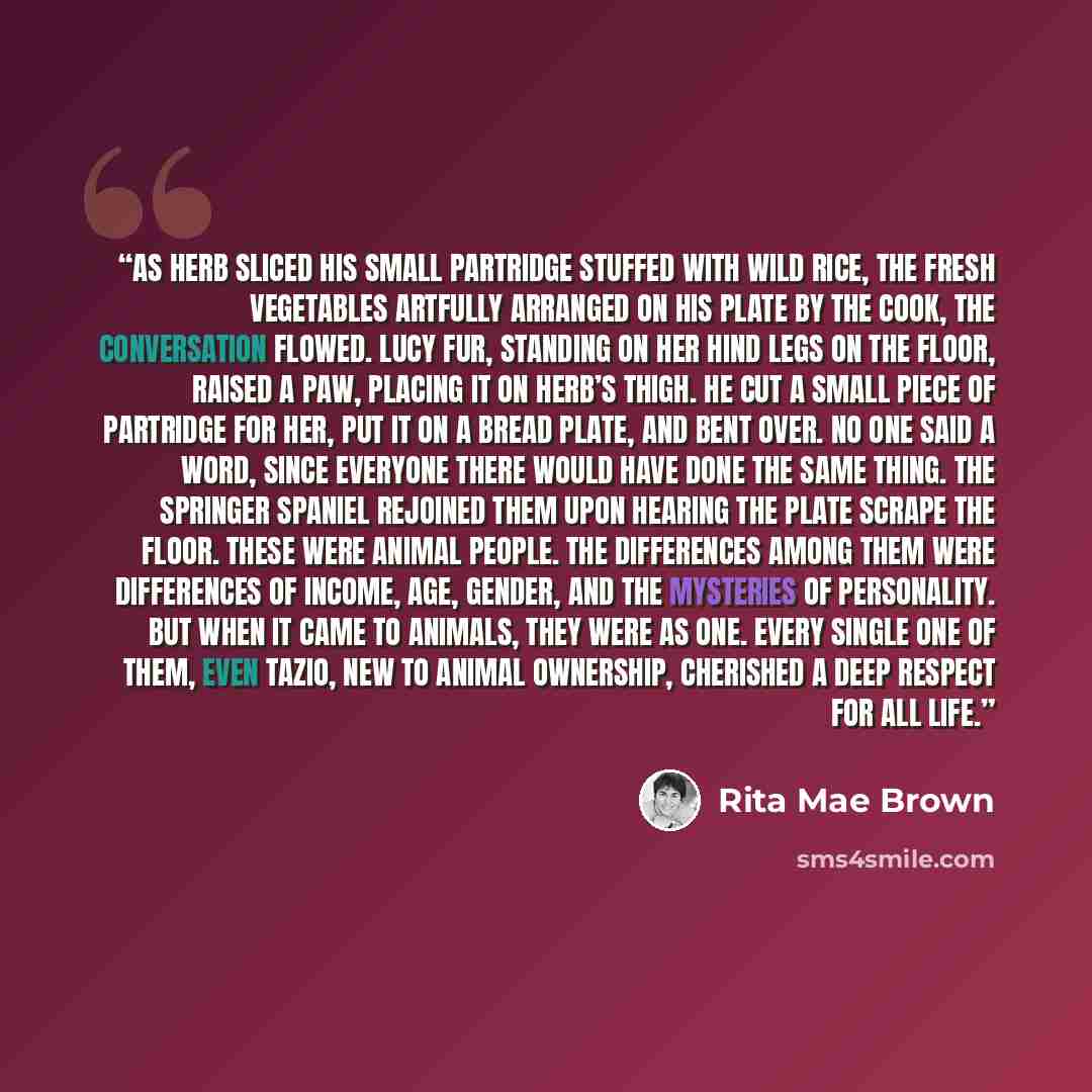 “As Herb sliced his small partridge stuffed with wild rice, the fresh vegetables artfully arranged on his plate by the cook, the conversation flowed. Lucy Fur, standing on her hind legs on the floor, raised a paw, placing it on Herb’s thigh. He cut a small piece of partridge for her, put it on a…” quote by Rita Mae Brown