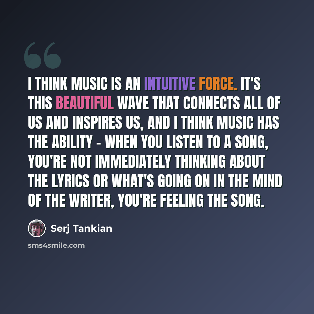 “I think music is an intuitive force. It's this beautiful wave that connects all of us and inspires us, and I think music has the ability - when you listen to a song, you're not immediately thinking about the lyrics or what's going on in the mind of the writer, you're feeling the song.” quote by Serj Tankian